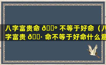 八字富贵命 🌺 不等于好命（八字富贵 🌷 命不等于好命什么意思）